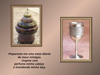 Preparaste-me uma mesa diante  de meus inimigos.  Ungiste com  perfume minha cabeça  e transborda minha taça.  