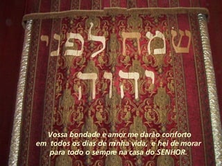 Vossa bondade e amor me darão conforto em  todos os dias de minha vida,  e hei de morar  para todo o sempre na casa do SENHOR.  