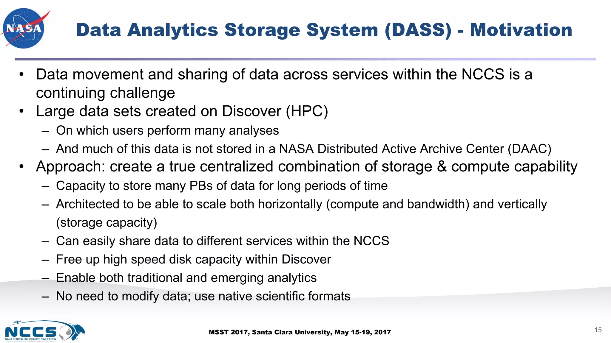 MSST 2017, Santa Clara University, May 15-19, 2017
Data Analytics Storage System (DASS) - Motivation
15
• Data movement and sharing of data across services within the NCCS is a
continuing challenge
• Large data sets created on Discover (HPC)
– On which users perform many analyses
– And much of this data is not stored in a NASA Distributed Active Archive Center (DAAC)
• Approach: create a true centralized combination of storage & compute capability
– Capacity to store many PBs of data for long periods of time
– Architected to be able to scale both horizontally (compute and bandwidth) and vertically
(storage capacity)
– Can easily share data to different services within the NCCS
– Free up high speed disk capacity within Discover
– Enable both traditional and emerging analytics
– No need to modify data; use native scientific formats
 