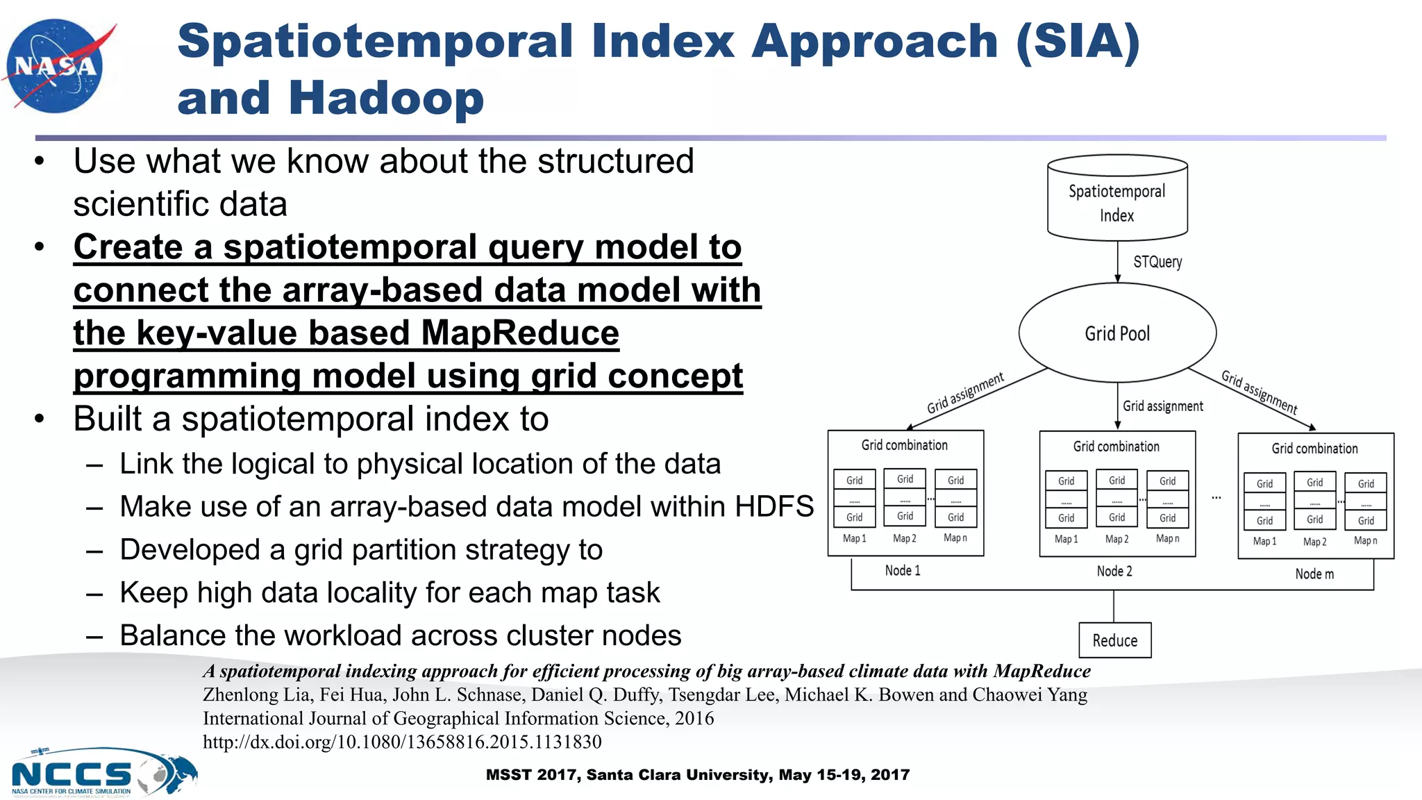 MSST 2017, Santa Clara University, May 15-19, 2017
Spatiotemporal Index Approach (SIA)
and Hadoop
• Use what we know about the structured
scientific data
• Create a spatiotemporal query model to
connect the array-based data model with
the key-value based MapReduce
programming model using grid concept
• Built a spatiotemporal index to
– Link the logical to physical location of the data
– Make use of an array-based data model within HDFS
– Developed a grid partition strategy to
– Keep high data locality for each map task
– Balance the workload across cluster nodes
A spatiotemporal indexing approach for efficient processing of big array-based climate data with MapReduce
Zhenlong Lia, Fei Hua, John L. Schnase, Daniel Q. Duffy, Tsengdar Lee, Michael K. Bowen and Chaowei Yang
International Journal of Geographical Information Science, 2016
http://dx.doi.org/10.1080/13658816.2015.1131830
 