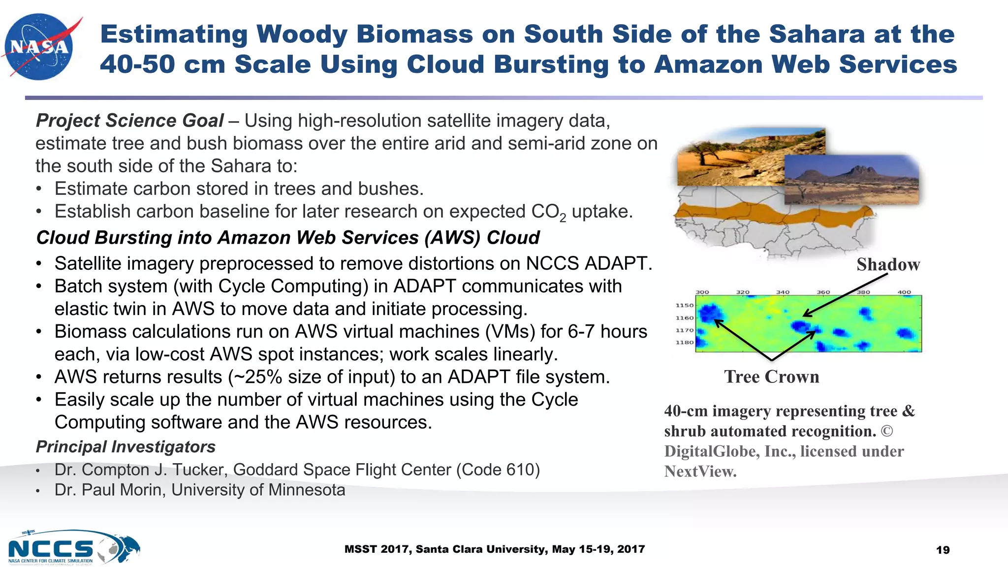 MSST 2017, Santa Clara University, May 15-19, 2017
Estimating Woody Biomass on South Side of the Sahara at the
40-50 cm Scale Using Cloud Bursting to Amazon Web Services
Project Science Goal – Using high-resolution satellite imagery data,
estimate tree and bush biomass over the entire arid and semi-arid zone on
the south side of the Sahara to:
• Estimate carbon stored in trees and bushes.
• Establish carbon baseline for later research on expected CO2 uptake.
Cloud Bursting into Amazon Web Services (AWS) Cloud
• Satellite imagery preprocessed to remove distortions on NCCS ADAPT.
• Batch system (with Cycle Computing) in ADAPT communicates with
elastic twin in AWS to move data and initiate processing.
• Biomass calculations run on AWS virtual machines (VMs) for 6-7 hours
each, via low-cost AWS spot instances; work scales linearly.
• AWS returns results (~25% size of input) to an ADAPT file system.
• Easily scale up the number of virtual machines using the Cycle
Computing software and the AWS resources.
Principal Investigators
• Dr. Compton J. Tucker, Goddard Space Flight Center (Code 610)
• Dr. Paul Morin, University of Minnesota
19
Tree Crown
Shadow
40-cm imagery representing tree &
shrub automated recognition. ©
DigitalGlobe, Inc., licensed under
NextView.
 