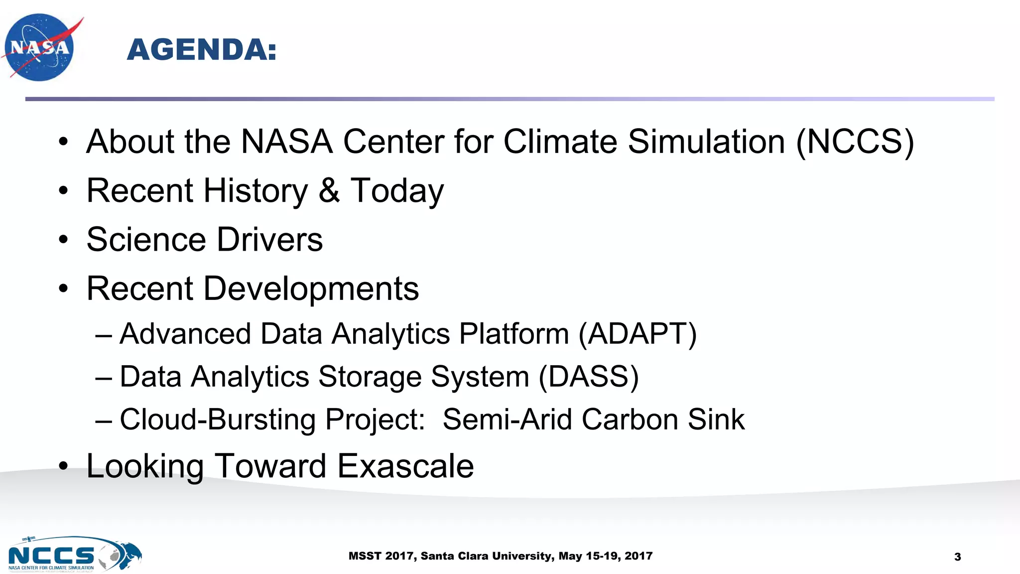 MSST 2017, Santa Clara University, May 15-19, 2017
AGENDA:
• About the NASA Center for Climate Simulation (NCCS)
• Recent History & Today
• Science Drivers
• Recent Developments
– Advanced Data Analytics Platform (ADAPT)
– Data Analytics Storage System (DASS)
– Cloud-Bursting Project: Semi-Arid Carbon Sink
• Looking Toward Exascale
3
 