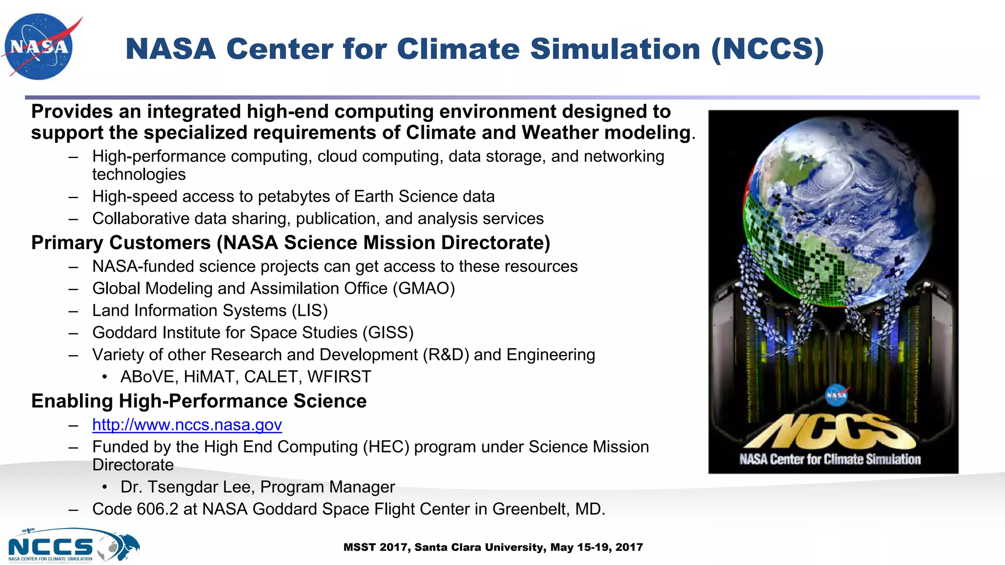 MSST 2017, Santa Clara University, May 15-19, 2017
Provides an integrated high-end computing environment designed to
support the specialized requirements of Climate and Weather modeling.
– High-performance computing, cloud computing, data storage, and networking
technologies
– High-speed access to petabytes of Earth Science data
– Collaborative data sharing, publication, and analysis services
Primary Customers (NASA Science Mission Directorate)
– NASA-funded science projects can get access to these resources
– Global Modeling and Assimilation Office (GMAO)
– Land Information Systems (LIS)
– Goddard Institute for Space Studies (GISS)
– Variety of other Research and Development (R&D) and Engineering
• ABoVE, HiMAT, CALET, WFIRST
Enabling High-Performance Science
– http://www.nccs.nasa.gov
– Funded by the High End Computing (HEC) program under Science Mission
Directorate
• Dr. Tsengdar Lee, Program Manager
– Code 606.2 at NASA Goddard Space Flight Center in Greenbelt, MD.
NASA Center for Climate Simulation (NCCS)
 