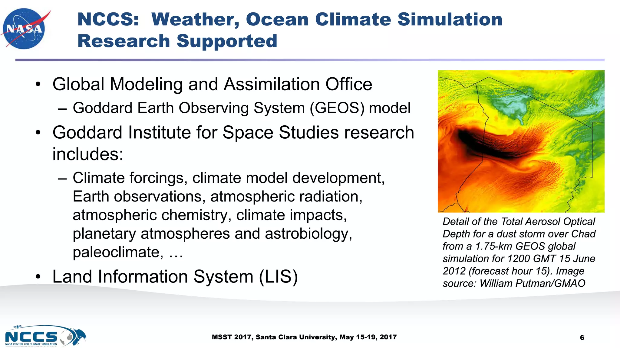 MSST 2017, Santa Clara University, May 15-19, 2017
NCCS: Weather, Ocean Climate Simulation
Research Supported
• Global Modeling and Assimilation Office
– Goddard Earth Observing System (GEOS) model
• Goddard Institute for Space Studies research
includes:
– Climate forcings, climate model development,
Earth observations, atmospheric radiation,
atmospheric chemistry, climate impacts,
planetary atmospheres and astrobiology,
paleoclimate, …
• Land Information System (LIS)
6
Detail of the Total Aerosol Optical
Depth for a dust storm over Chad
from a 1.75-km GEOS global
simulation for 1200 GMT 15 June
2012 (forecast hour 15). Image
source: William Putman/GMAO
 