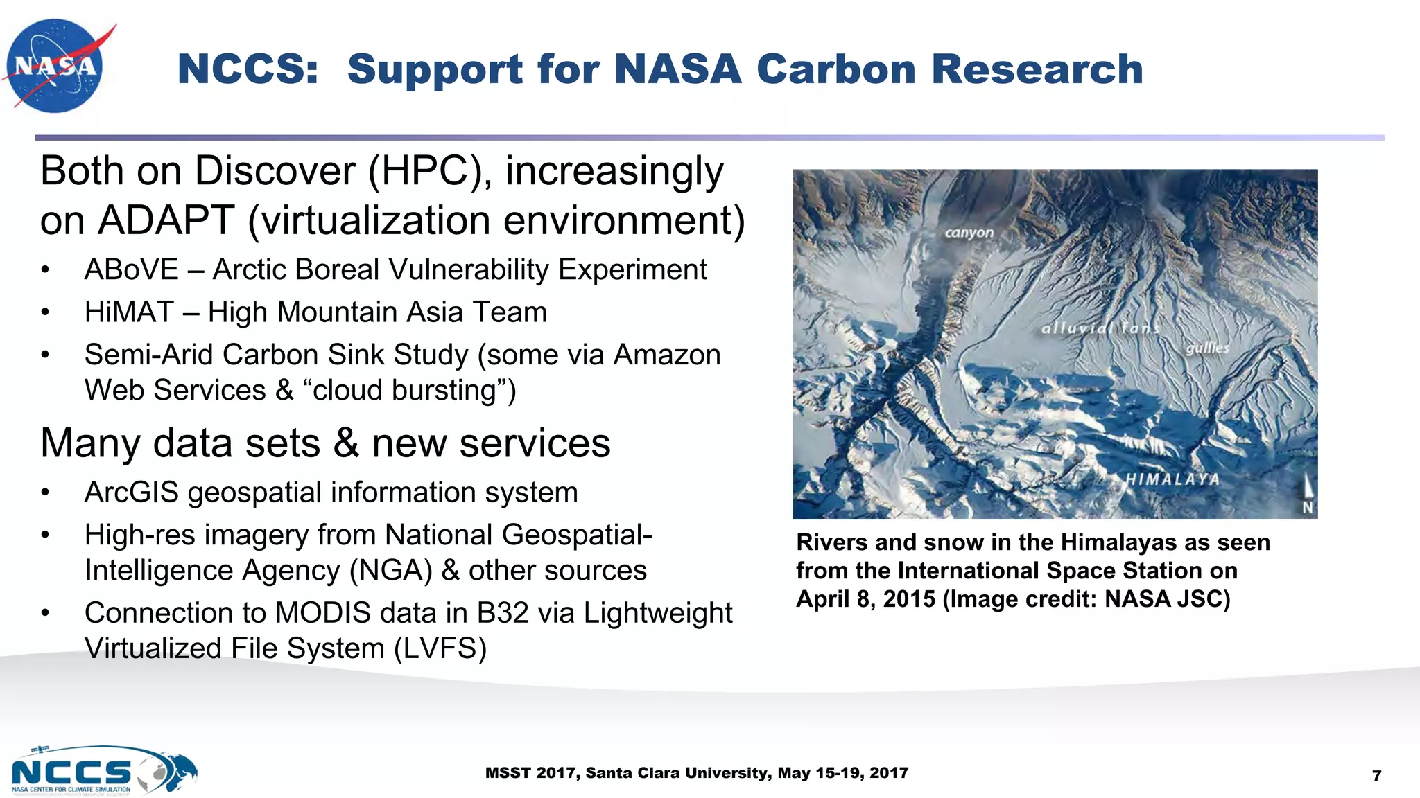 MSST 2017, Santa Clara University, May 15-19, 2017
NCCS: Support for NASA Carbon Research
Both on Discover (HPC), increasingly
on ADAPT (virtualization environment)
• ABoVE – Arctic Boreal Vulnerability Experiment
• HiMAT – High Mountain Asia Team
• Semi-Arid Carbon Sink Study (some via Amazon
Web Services & “cloud bursting”)
Many data sets & new services
• ArcGIS geospatial information system
• High-res imagery from National Geospatial-
Intelligence Agency (NGA) & other sources
• Connection to MODIS data in B32 via Lightweight
Virtualized File System (LVFS)
7
Rivers and snow in the Himalayas as seen
from the International Space Station on
April 8, 2015 (Image credit: NASA JSC)
 