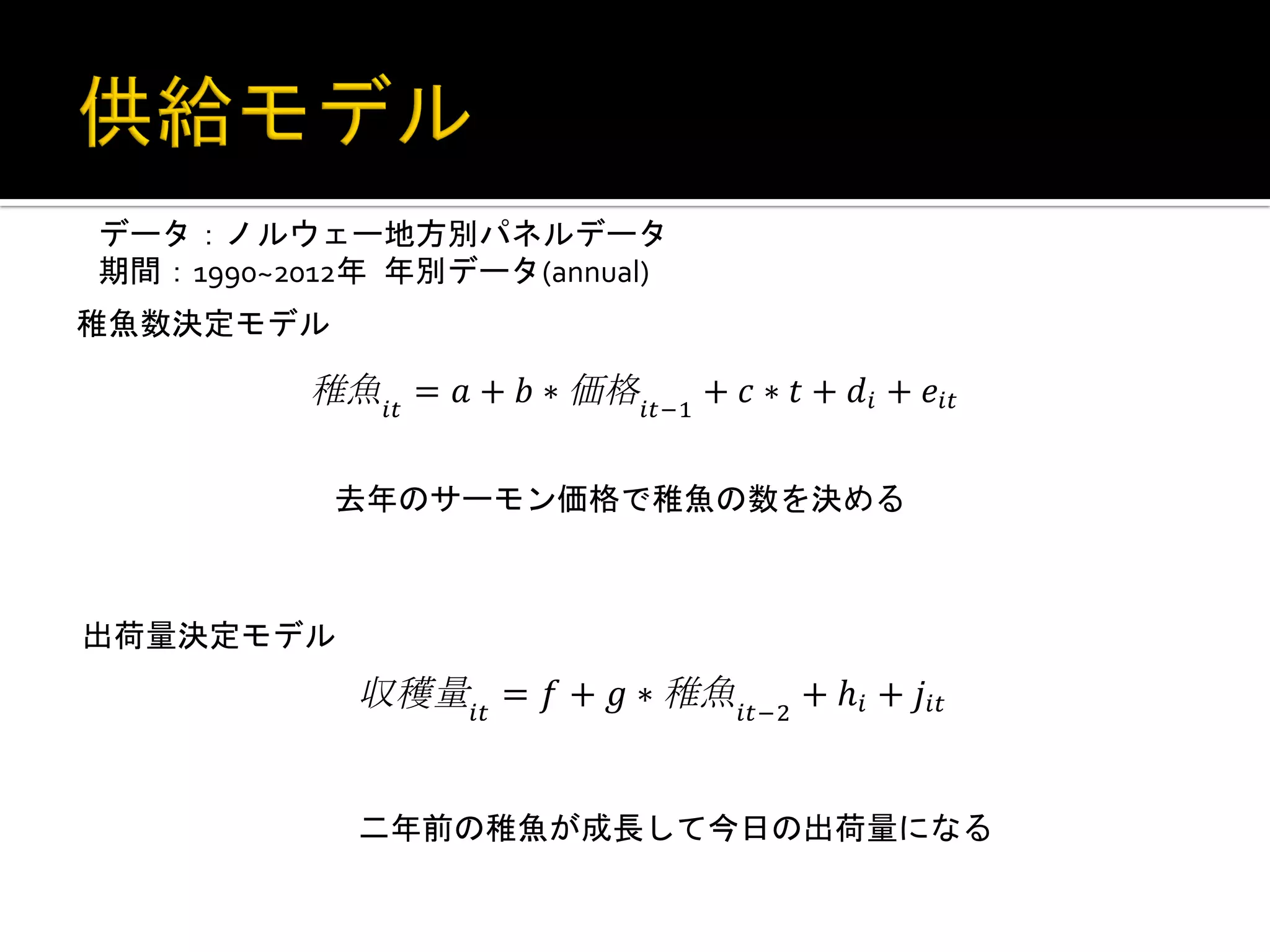 データ：ノルウェー地方別パネルデータ	
  
期間：1990~2012年	
 年別データ(annual)	
  
稚魚数決定モデル	
 
!"

=!+!∗

!"!!

+ ! ∗ ! + !! + !!"

去年のサーモン価格で稚魚の数を決める	
 

出荷量決定モデル	
 
!"

=!+!∗

!"!!

+ ℎ! + !!"

二年前の稚魚が成長して今日の出荷量になる	
 

 