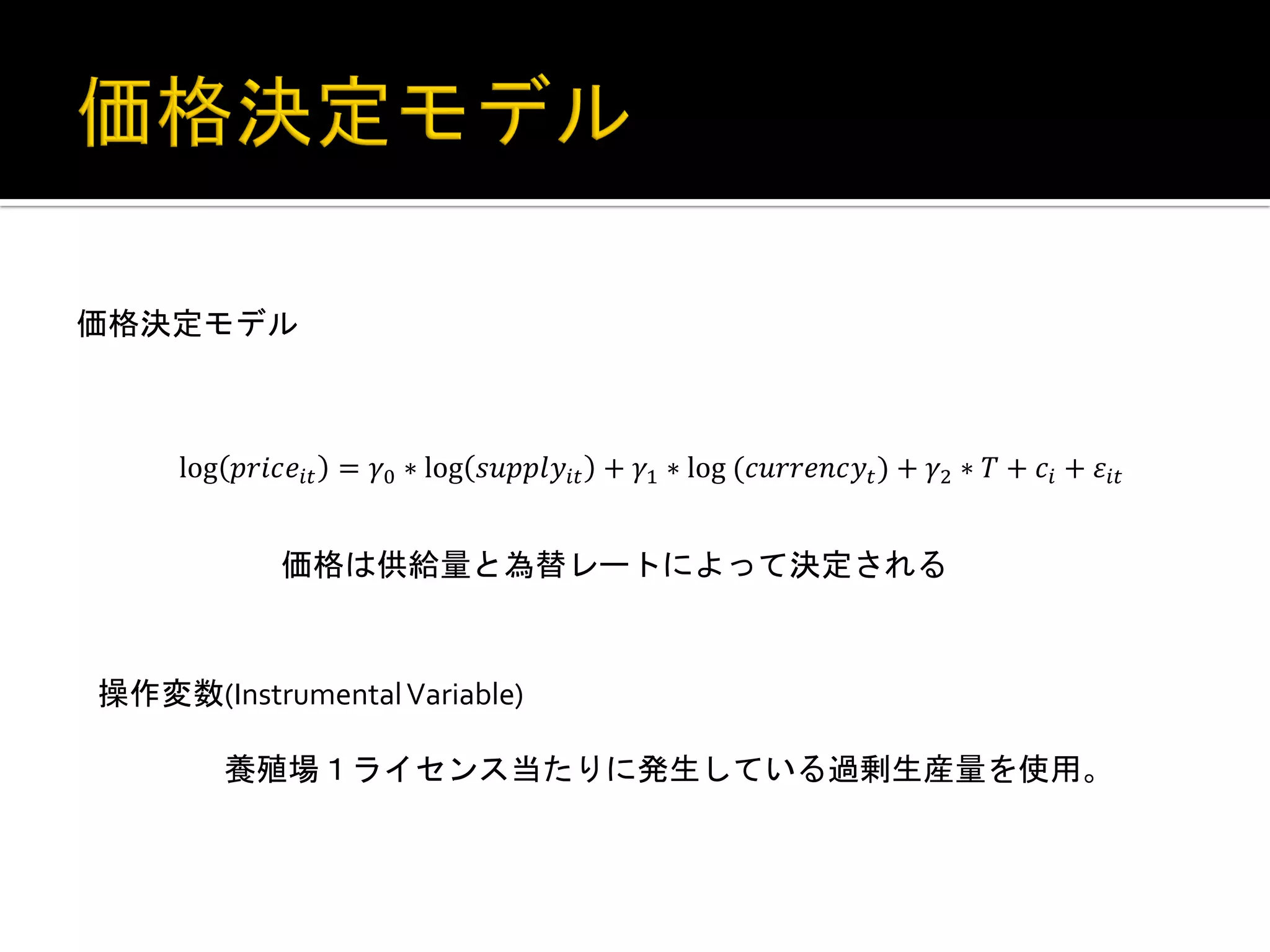 two years before. Basically this equation describes that how many percentage of
salmon is going to be produced when the smolt input is increased by 1%.
Combining these above two equations, it is possible to see the effect of the price of
farmed salmon in year t-3 on the supply quantity in year t.

価格決定モデル	
 
Equation3: Demand equation (price determination) model
log !"#$!!" = !! ∗ log !"##$!!" + !! ∗ log!(!"##$%!!! ) + !! ∗ ! + !! + !!"

価格は供給量と為替レートによって決定される	
 
Demand equation (equation3) has price of farmed salmon as the dependent
variable. Explanatory variable
操作変数(Instrumental	
  Variable)	
   is supply quantity, currency rate and time trend.
	
  
Since 	
  養殖場１ライセンス当たりに発生している過剰生産量を使用。	
 
the price is determined by total supply in the market, the total supply amount
is used in here instead of supply per license. Currency rate is the real rate between
France and Norway. Because France is the biggest importer of Norwegian Farmed

 
