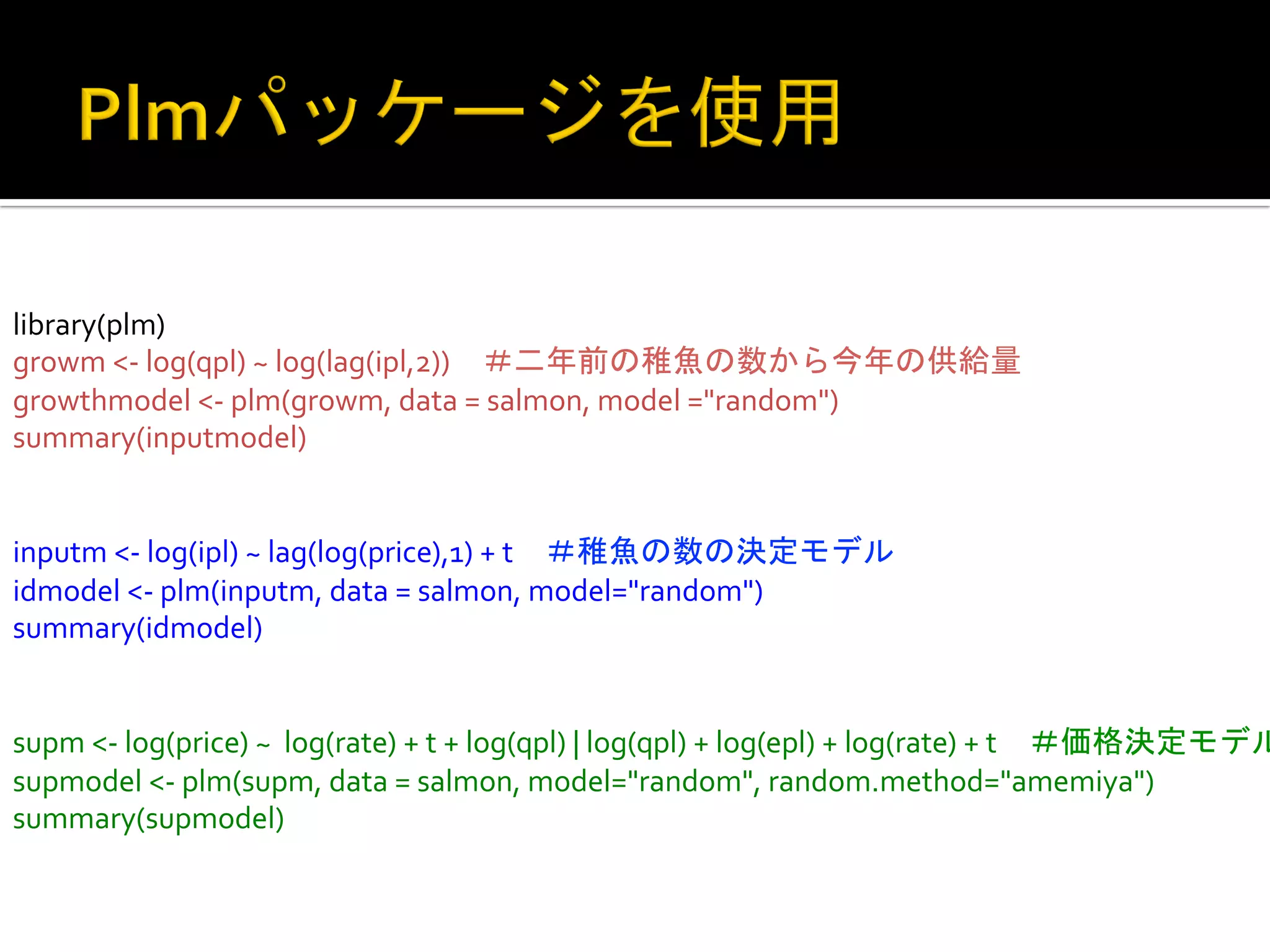 library(plm)	
  
growm	
  <-­‐	
  log(qpl)	
  ~	
  log(lag(ipl,2))　＃二年前の稚魚の数から今年の供給量	
  
growthmodel	
  <-­‐	
  plm(growm,	
  data	
  =	
  salmon,	
  model	
  ="random")	
  
summary(inputmodel)	
  
	
  
	
  
inputm	
  <-­‐	
  log(ipl)	
  ~	
  lag(log(price),1)	
  +	
  t　＃稚魚の数の決定モデル	
  
idmodel	
  <-­‐	
  plm(inputm,	
  data	
  =	
  salmon,	
  model="random")	
  
summary(idmodel)	
  
	
  
	
  
supm	
  <-­‐	
  log(price)	
  ~	
  	
  log(rate)	
  +	
  t	
  +	
  log(qpl)	
  |	
  log(qpl)	
  +	
  log(epl)	
  +	
  log(rate)	
  +	
  t　＃価格決定モデル
supmodel	
  <-­‐	
  plm(supm,	
  data	
  =	
  salmon,	
  model="random",	
  random.method="amemiya")	
  
summary(supmodel)	
 

 