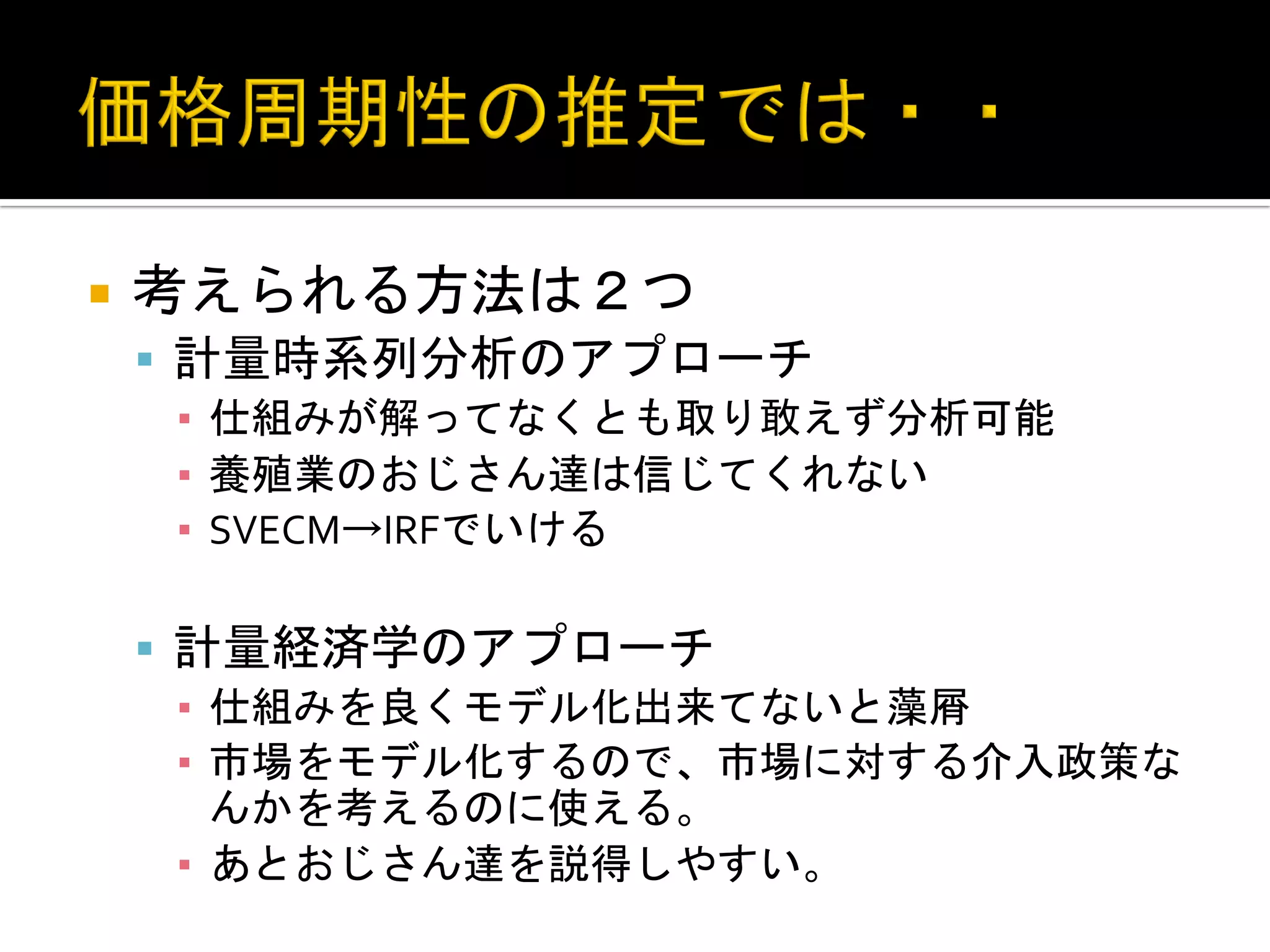 ¡  考えられる方法は２つ	
  
§  計量時系列分析のアプローチ	
  
▪  仕組みが解ってなくとも取り敢えず分析可能	
  
▪  養殖業のおじさん達は信じてくれない	
  
▪  SVECM→IRFでいける	
  

§  計量経済学のアプローチ	
  
▪  仕組みを良くモデル化出来てないと藻屑	
  
▪  市場をモデル化するので、市場に対する介入政策な
んかを考えるのに使える。	
  
▪  あとおじさん達を説得しやすい。	
 

 