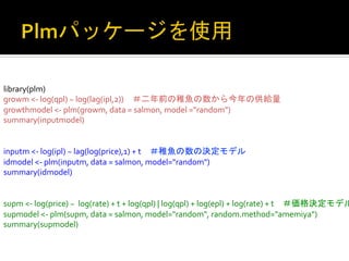 library(plm)	
  
growm	
  <-­‐	
  log(qpl)	
  ~	
  log(lag(ipl,2))　＃二年前の稚魚の数から今年の供給量	
  
growthmodel	
  <-­‐	
  plm(growm,	
  data	
  =	
  salmon,	
  model	
  ="random")	
  
summary(inputmodel)	
  
	
  
	
  
inputm	
  <-­‐	
  log(ipl)	
  ~	
  lag(log(price),1)	
  +	
  t　＃稚魚の数の決定モデル	
  
idmodel	
  <-­‐	
  plm(inputm,	
  data	
  =	
  salmon,	
  model="random")	
  
summary(idmodel)	
  
	
  
	
  
supm	
  <-­‐	
  log(price)	
  ~	
  	
  log(rate)	
  +	
  t	
  +	
  log(qpl)	
  |	
  log(qpl)	
  +	
  log(epl)	
  +	
  log(rate)	
  +	
  t　＃価格決定モデル
supmodel	
  <-­‐	
  plm(supm,	
  data	
  =	
  salmon,	
  model="random",	
  random.method="amemiya")	
  
summary(supmodel)	
 

 