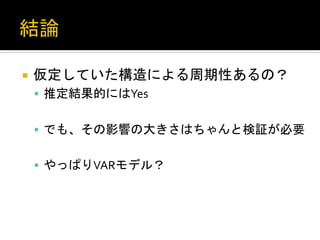 ¡  仮定していた構造による周期性あるの？	
  
§  推定結果的にはYes	
  
§  でも、その影響の大きさはちゃんと検証が必要	
  
§  やっぱりVARモデル？	
 

 