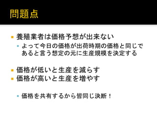 ¡  養殖業者は価格予想が出来ない	
  
§  よって今日の価格が出荷時期の価格と同じで

あると言う想定の元に生産規模を決定する	
  
¡  価格が低いと生産を減らす	
  
¡  価格が高いと生産を増やす	
  
§  価格を共有するから皆同じ決断！	
  

 