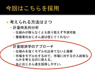 ¡  考えられる方法は２つ	
  
§  計量時系列分析	
  
▪  仕組みが解らなくとも取り敢えず予測可能	
  
▪  養殖業のおじさん達は信じてくれない	
  
§  計量経済学のアプローチ	
  
▪  仕組みを良くモデル化出来てないと藻屑	
  
▪  市場をモデル化するので、市場に対する介入政策な
んかを考えるのに使える。	
  
▪  あとおじさん達を説得しやすい。	
 

 