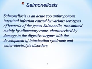 Salmonellosis is an acute zoo anthroponous
intestinal infection caused by various serotypes
of bacteria of the genus Salmonella, transmitted
mainly by alimentary route, characterized by
damage to the digestive organs with the
development of intoxication syndrome and
water-electrolyte disorders
1
* Salmonellosis
 