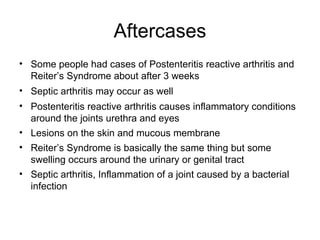 Aftercases Some people had cases of Postenteritis reactive arthritis and Reiter’s Syndrome about after 3 weeks  Septic arthritis may occur as well Postenteritis reactive arthritis causes inflammatory conditions around the joints urethra and eyes Lesions on the skin and mucous membrane  Reiter’s Syndrome is basically the same thing but some swelling occurs around the urinary or genital tract  Septic arthritis, Inflammation of a joint caused by a bacterial infection  