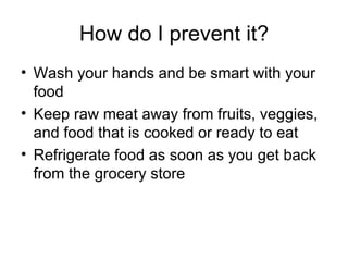How do I prevent it? Wash your hands and be smart with your food Keep raw meat away from fruits, veggies, and food that is cooked or ready to eat Refrigerate food as soon as you get back from the grocery store  