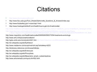 Citations http://www.about-salmonella.com / http://www.fsis.usda.gov/Fact_Sheets/Salmonella_Questions_&_Answers/index.asp http://www.foodsafety.gov/~mow/chap1.html http://www.howtogetridofstuff.com/health/how-to-get-rid-of-salmonella/ http://www.healthline.com/adamcontent/reactive-arthritis?utm_medium=ask&utm_source=smart&utm_campaign=article&utm_term=Reiter%27s+Syndrome&ask_return=Reactive+Arthritis http://www.lifescript.com/Health/A-Z/Conditions_A-Z/Conditions/R/Reiters_syndrome.aspx?trans =1&du=1&gclid=CPuugtDjr5sCFR9N5QodWAw9SA&ef_id=1350:3:s_74769d0b1f05ca42b0f9e065f8d54108_2648417611:SkjbrUo-JyoAAHd4PisAAAKA:20090629152013 http://www.mayoclinic.com/health/salmonella/DS00926/DSECTION=treatments-and-drugs http://www.who.int/topics/salmonella/en/ http://gsbs.utmb.edu/microbook/ch021.htm http://www.britannica.com/EBchecked/topic/282743/ileum http://en.wikipedia.org/wiki/Epithelium http://www.medterms.com/script/main/art.asp?articlekey=4223 http://dictionary.reference.com/browse/follicles http://en.wikipedia.org/wiki/Enterocyte http://en.wikipedia.org/wiki/Pinocytosis http://en.wikipedia.org/wiki/Mesenteric_lymph_nodesIntestines  http://www.whonamedit.com/synd.cfm/402.html 