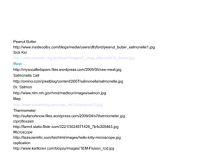 Peanut Butter http://www.insidecolby.com/blogs/media/users/dllyford/peanut_butter_salmonella1.jpg Sick Kid http://www.wesdarc.org.au/clipart/images/0_drug_effects/0012_feaver.jpg Meat http://mysocalledspam.files.wordpress.com/2009/05/raw-meat.jpg Salmonella Cell http://omino.com/pixelblog/content/2007/salmonella/salmonella.jpg Dr. Salmon http://www.nlm.nih.gov/hmd/medtour/images/salmon.jpg Map http://www.marlerblog.com/map_4512eyeminus(1).jpg Thermometer http://sultanofsnow.files.wordpress.com/2009/04/s7thermometer.jpg ciprofloxasin http://farm4.static.flickr.com/3221/3024871426_7b4c305863.jpg Microscope http://faizscientific.com/faizhtml/images/hello-kitty-microscope.jpg replication http://www.karlloren.com/biopsy/images/TEM-Fission_rod.jpg 