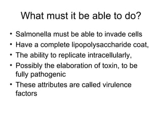 What must it be able to do? Salmonella must be able to invade cells Have a complete lipopolysaccharide coat,  The ability to replicate intracellularly, Possibly the elaboration of toxin, to be fully pathogenic  These attributes are called virulence factors 