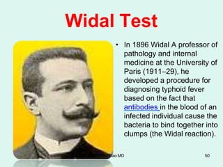 Widal Test
• In 1896 Widal A professor of
pathology and internal
medicine at the University of
Paris (1911–29), he
developed a procedure for
diagnosing typhoid fever
based on the fact that
antibodies in the blood of an
infected individual cause the
bacteria to bind together into
clumps (the Widal reaction).
Dr.T.V.RaoMD 50
 