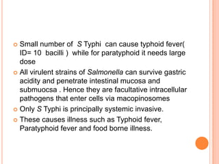  Small number of S Typhi can cause typhoid fever(
ID= 10 bacilli ) while for paratyphoid it needs large
dose
 All virulent strains of Salmonella can survive gastric
acidity and penetrate intestinal mucosa and
submuocsa . Hence they are facultative intracellular
pathogens that enter cells via macopinosomes
 Only S Typhi is principally systemic invasive.
 These causes illness such as Typhoid fever,
Paratyphoid fever and food borne illness.
 