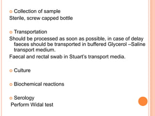  Collection of sample
Sterile, screw capped bottle
 Transportation
Should be processed as soon as possible, in case of delay
faeces should be transported in buffered Glycerol –Saline
transport medium.
Faecal and rectal swab in Stuart’s transport media.
 Culture
 Biochemical reactions
 Serology
Perform Widal test
 