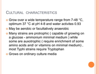 CULTURAL CHARACTERISTICS
 Grow over a wide temperature range from 7-48 °C,
optimum 37 °C at pH 4-8 and water activites 0.93
 May be aerobic or facultatively anaerobic
 Many strains are protrophic ( capable of growing on
a glucose - ammonium minimal medium ) while
some are auxotrophic ( require enrichment of some
amino acids and/ or vitamins on minimal medium) ,
most Typhi strains require Tryptophan
 Grows on ordinary culture media
 