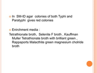  In SM-ID agar colonies of both Typhi and
Paratyphi gives red colonies
 Enirchment media :
Tetrathionate broth, Selenite F broth , Kauffman
Muller Tetrathionate broth with brilliant green ,
Rappaports Malacthite green magnesium cholride
broth
 