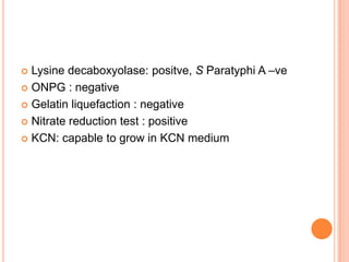  Lysine decaboxyolase: positve, S Paratyphi A –ve
 ONPG : negative
 Gelatin liquefaction : negative
 Nitrate reduction test : positive
 KCN: capable to grow in KCN medium
 