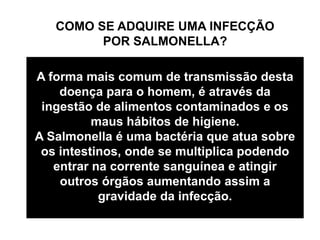 COMO SE ADQUIRE UMA INFECÇÃO
POR SALMONELLA?
A forma mais comum de transmissão desta
doença para o homem, é através da
ingestão de alimentos contaminados e os
maus hábitos de higiene.
A Salmonella é uma bactéria que atua sobre
os intestinos, onde se multiplica podendo
entrar na corrente sanguínea e atingir
outros órgãos aumentando assim a
gravidade da infecção.
 