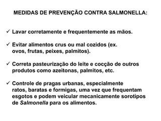 MEDIDAS DE PREVENÇÃO CONTRA SALMONELLA:
 Lavar corretamente e frequentemente as mãos.
 Evitar alimentos crus ou mal cozidos (ex.
ovos, frutas, peixes, palmitos).
 Correta pasteurização do leite e cocção de outros
produtos como azeitonas, palmitos, etc.
 Controle de pragas urbanas, especialmente
ratos, baratas e formigas, uma vez que frequentam
esgotos e podem veicular mecanicamente sorotipos
de Salmonella para os alimentos.
 