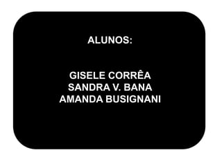 ALUNOS:
GISELE CORRÊA
SANDRA V. BANA
AMANDA BUSIGNANI
 