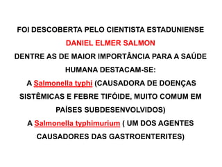 FOI DESCOBERTA PELO CIENTISTA ESTADUNIENSE
DANIEL ELMER SALMON
DENTRE AS DE MAIOR IMPORTÂNCIA PARA A SAÚDE
HUMANA DESTACAM-SE:
A Salmonella typhi (CAUSADORA DE DOENÇAS
SISTÊMICAS E FEBRE TIFÓIDE, MUITO COMUM EM
PAÍSES SUBDESENVOLVIDOS)
A Salmonella typhimurium ( UM DOS AGENTES
CAUSADORES DAS GASTROENTERITES)
 