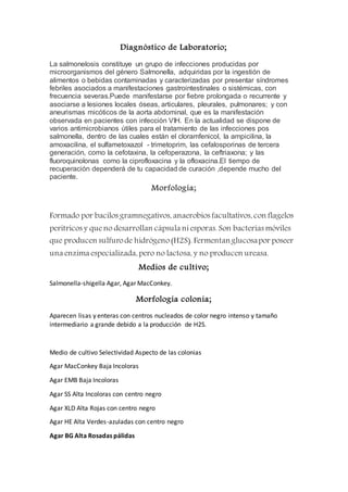 Diagnóstico de Laboratorio;
La salmonelosis constituye un grupo de infecciones producidas por
microorganismos del género Salmonella, adquiridas por la ingestión de
alimentos o bebidas contaminadas y caracterizadas por presentar síndromes
febriles asociados a manifestaciones gastrointestinales o sistémicas, con
frecuencia severas.Puede manifestarse por fiebre prolongada o recurrente y
asociarse a lesiones locales óseas, articulares, pleurales, pulmonares; y con
aneurismas micóticos de la aorta abdominal, que es la manifestación
observada en pacientes con infección VIH. En la actualidad se dispone de
varios antimicrobianos útiles para el tratamiento de las infecciones pos
salmonella, dentro de las cuales están el cloramfenicol, la ampicilina, la
amoxacilina, el sulfametoxazol - trimetoprim, las cefalosporinas de tercera
generación, como la cefotaxina, la cefoperazona, la ceftriaxona; y las
fluoroquinolonas como la ciprofloxacina y la ofloxacina.El tiempo de
recuperación dependerá de tu capacidad de curación ,depende mucho del
paciente.
Morfología;
Formado por bacilos gramnegativos, anaerobios facultativos, con flagelos
peritricos y queno desarrollan cápsula niesporas. Son bacterias móviles
que producen sulfurode hidrógeno(H2S). Fermentanglucosapor poseer
una enzima especializada, pero no lactosa, y no producen ureasa.
Medios de cultivo;
Salmonella-shigella Agar, Agar MacConkey.
Morfología colonia;
Aparecen lisas y enteras con centros nucleados de color negro intenso y tamaño
intermediario a grande debido a la producción de H2S.
Medio de cultivo Selectividad Aspecto de las colonias
Agar MacConkey Baja Incoloras
Agar EMB Baja Incoloras
Agar SS Alta Incoloras con centro negro
Agar XLD Alta Rojas con centro negro
Agar HE Alta Verdes-azuladas con centro negro
Agar BG Alta Rosadas pálidas
 