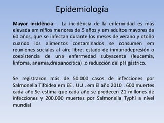 Epidemiología
Mayor incidência: . La incidência de la enfermidad es más
elevada em niños menores de 5 años y em adultos mayores de
60 años, que se infectan durante los meses de verano y otoño
cuando los alimentos contaminados se consumen em
reuniones sociales al aire libre. estado de inmunodepresión o
coexistencia de una enfermedad subyacente (leucemia,
linfoma, anemia,drepanocítica) .o reducción del pH gástrico.
Se registraron más de 50.000 casos de infecciones por
Salmonella Tifoidea em EE . UU . em El año 2010 . 600 muertes
cada año.Se estima que cada año se prodecen 21 millones de
infecciones y 200.000 muertes por Salmonella Typhi a nível
mundial
 