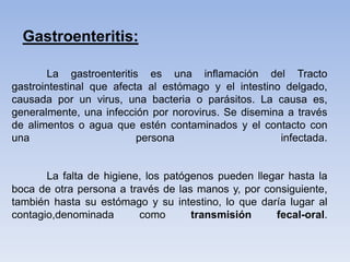 La gastroenteritis es una inflamación del Tracto
gastrointestinal que afecta al estómago y el intestino delgado,
causada por un virus, una bacteria o parásitos. La causa es,
generalmente, una infección por norovirus. Se disemina a través
de alimentos o agua que estén contaminados y el contacto con
una persona infectada.
La falta de higiene, los patógenos pueden llegar hasta la
boca de otra persona a través de las manos y, por consiguiente,
también hasta su estómago y su intestino, lo que daría lugar al
contagio,denominada como transmisión fecal-oral.
Gastroenteritis:
 