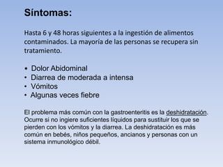 Hasta 6 y 48 horas siguientes a la ingestión de alimentos
contaminados. La mayoría de las personas se recupera sin
tratamiento.
• Dolor Abidominal
• Diarrea de moderada a intensa
• Vómitos
• Algunas veces fiebre
El problema más común con la gastroenteritis es la deshidratación.
Ocurre si no ingiere suficientes líquidos para sustituir los que se
pierden con los vómitos y la diarrea. La deshidratación es más
común en bebés, niños pequeños, ancianos y personas con un
sistema inmunológico débil.
Síntomas:
 