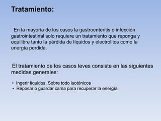 En la mayoría de los casos la gastroenteritis o infección
gastrointestinal solo requiere un tratamiento que reponga y
equilibre tanto la pérdida de líquidos y electrolitos como la
energía perdida.
El tratamiento de los casos leves consiste en las siguientes
medidas generales:
• Ingerir líquidos. Sobre todo isotónicos
• Reposar o guardar cama para recuperar la energía
Tratamiento:
 
