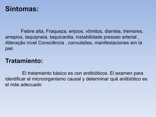 Fiebre alta, Fraqueza, enjoos, vômitos, diarréia, tremores,
arrepios, taquipneia, taquicardia, instabilidade pressao arterial ,
Alteração nível Consciência , convulsões, manifestaciones em la
piel.
Tratamiento:
El tratamiento básico es con antibióticos. El examen para
identificar el microorganismo causal y determinar qué antibiótico es
el más adecuado
Síntomas:
 