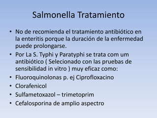 Salmonella Tratamiento
• No de recomienda el tratamiento antibiótico en
la enteritis porque la duración de la enfermedad
puede prolongarse.
• Por La S. Typhi y Paratyphi se trata com um
antibiótico ( Selecionado con las pruebas de
sensibilidad in vitro ) muy eficaz como:
• Fluoroquinolonas p. ej Ciprofloxacino
• Clorafenicol
• Sulfametoxazol – trimetoprim
• Cefalosporina de amplio aspectro
 