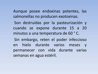 Aunque posee endoxinas potentes, las
salmonellas no producen exotoxinas.
Son destruidas por la pasteurización y
cuando se expone durante 15 a 20
minutos a una temperatura de 60 ° C.
Sin embargo, reten el poder infeccioso
en hielo durante varios meses y
permanecer con vida durante varias
semanas en agua estéril.
 