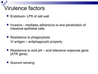 Virulence factors
 Endotoxin- LPS of cell wall
 Invasins - mediates adherence to and penetration of
intestinal epithelial cells.
 Resistance to phagocytosis
Vi antigen – antiphagocytic property
 Resistance to acid pH – acid tolerance response gene
(ATR gene)
 Quorum sensing
 