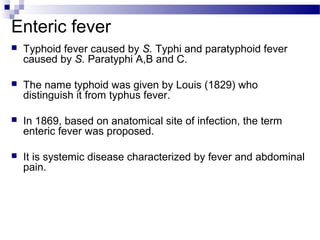 Enteric fever
 Typhoid fever caused by S. Typhi and paratyphoid fever
caused by S. Paratyphi A,B and C.
 The name typhoid was given by Louis (1829) who
distinguish it from typhus fever.
 In 1869, based on anatomical site of infection, the term
enteric fever was proposed.
 It is systemic disease characterized by fever and abdominal
pain.
 
