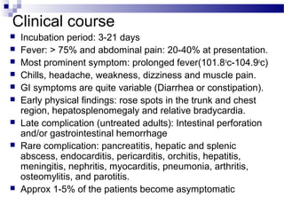 Clinical course
 Incubation period: 3-21 days
 Fever: > 75% and abdominal pain: 20-40% at presentation.
 Most prominent symptom: prolonged fever(101.8o
c-104.9o
c)
 Chills, headache, weakness, dizziness and muscle pain.
 GI symptoms are quite variable (Diarrhea or constipation).
 Early physical findings: rose spots in the trunk and chest
region, hepatosplenomegaly and relative bradycardia.
 Late complication (untreated adults): Intestinal perforation
and/or gastrointestinal hemorrhage
 Rare complication: pancreatitis, hepatic and splenic
abscess, endocarditis, pericarditis, orchitis, hepatitis,
meningitis, nephritis, myocarditis, pneumonia, arthritis,
osteomylitis, and parotitis.
 Approx 1-5% of the patients become asymptomatic
 