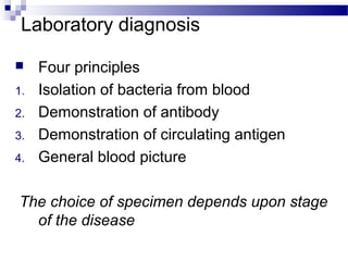 Laboratory diagnosis
 Four principles
1. Isolation of bacteria from blood
2. Demonstration of antibody
3. Demonstration of circulating antigen
4. General blood picture
The choice of specimen depends upon stage
of the disease
 