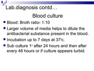 Lab.diagnosis contd…
Blood culture
 Blood: Broth ratio- 1:10
 Larger volume of media helps to dilute the
antibacterial substance present in the blood.
 Incubation up to 7 days at 370
c.
 Sub culture 1st
after 24 hours and then after
every 48 hours or if culture appears turbid.
 