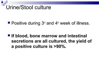 Urine/Stool culture
 Positive during 3rd
and 4th
week of illness.
 If blood, bone marrow and intestinal
secretions are all cultured, the yield of
a positive culture is >90%.
 