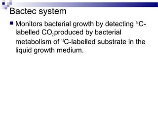 Bactec system
 Monitors bacterial growth by detecting 14
C-
labelled CO2 produced by bacterial
metabolism of 14
C-labelled substrate in the
liquid growth medium.
 