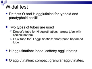 Widal test
 Detects O and H agglutinins for typhoid and
paratyphoid bacilli.
 Two types of tubes are used
 Dreyer’s tube for H agglutination: narrow tube with
conical bottom
 Felix tube for O agglutination: short round bottomed
tube
 H agglutination: loose, cottony agglutinates
 O agglutination: compact granular agglutinates.
 