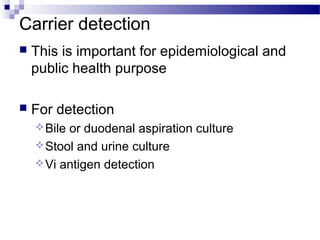 Carrier detection
 This is important for epidemiological and
public health purpose
 For detection
Bile or duodenal aspiration culture
Stool and urine culture
Vi antigen detection
 